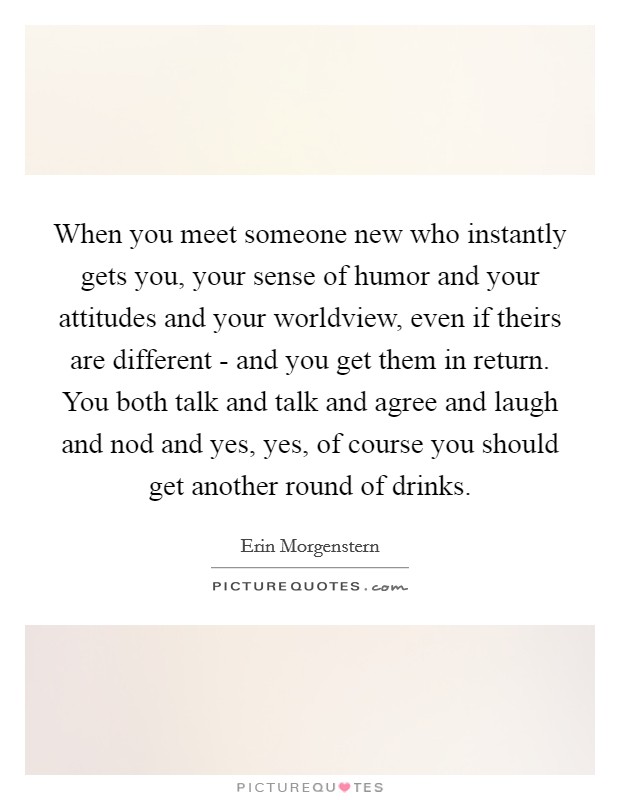 When you meet someone new who instantly gets you, your sense of humor and your attitudes and your worldview, even if theirs are different - and you get them in return. You both talk and talk and agree and laugh and nod and yes, yes, of course you should get another round of drinks Picture Quote #1