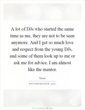 A lot of DJs who started the same time as me, they are not to be seen anymore. And I get so much love and respect from the young DJs, and some of them look up to me or ask me for advice. I am almost like the mentor Picture Quote #1