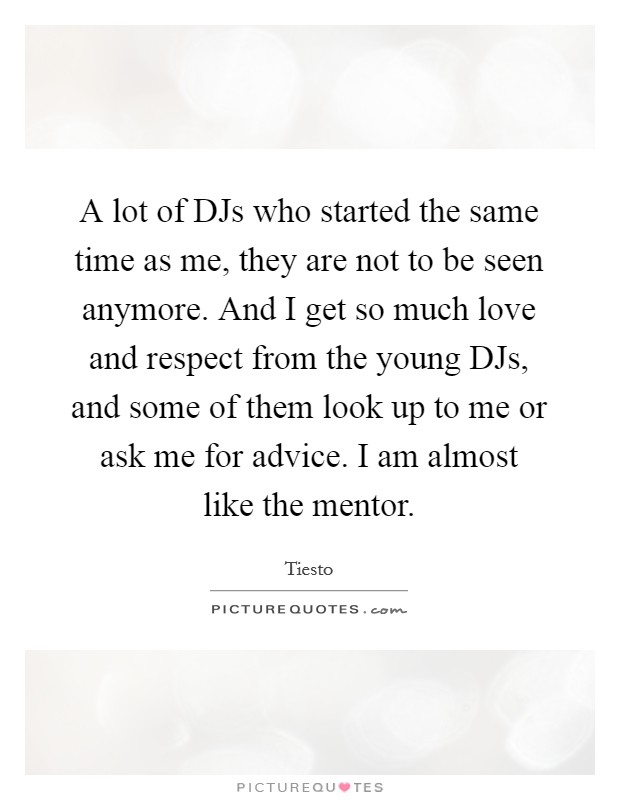 A lot of DJs who started the same time as me, they are not to be seen anymore. And I get so much love and respect from the young DJs, and some of them look up to me or ask me for advice. I am almost like the mentor Picture Quote #1