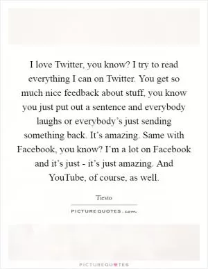I love Twitter, you know? I try to read everything I can on Twitter. You get so much nice feedback about stuff, you know you just put out a sentence and everybody laughs or everybody’s just sending something back. It’s amazing. Same with Facebook, you know? I’m a lot on Facebook and it’s just - it’s just amazing. And YouTube, of course, as well Picture Quote #1