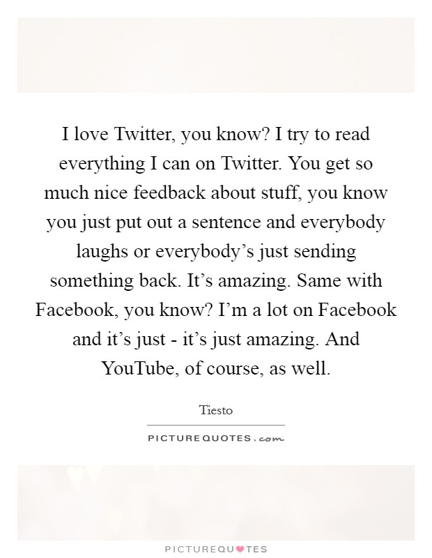 I love Twitter, you know? I try to read everything I can on Twitter. You get so much nice feedback about stuff, you know you just put out a sentence and everybody laughs or everybody's just sending something back. It's amazing. Same with Facebook, you know? I'm a lot on Facebook and it's just - it's just amazing. And YouTube, of course, as well Picture Quote #1