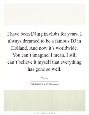 I have been DJing in clubs for years. I always dreamed to be a famous DJ in Holland. And now it’s worldwide. You can’t imagine. I mean, I still can’t believe it myself that everything has gone so well Picture Quote #1