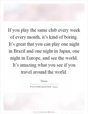 If you play the same club every week of every month, it’s kind of boring. It’s great that you can play one night in Brazil and one night in Japan, one night in Europe, and see the world. It’s amazing what you see if you travel around the world Picture Quote #1