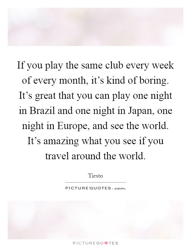 If you play the same club every week of every month, it's kind of boring. It's great that you can play one night in Brazil and one night in Japan, one night in Europe, and see the world. It's amazing what you see if you travel around the world Picture Quote #1