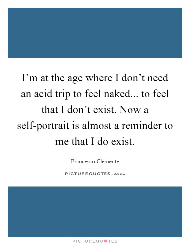 I'm at the age where I don't need an acid trip to feel naked... to feel that I don't exist. Now a self-portrait is almost a reminder to me that I do exist Picture Quote #1