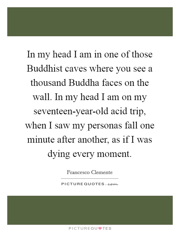 In my head I am in one of those Buddhist caves where you see a thousand Buddha faces on the wall. In my head I am on my seventeen-year-old acid trip, when I saw my personas fall one minute after another, as if I was dying every moment Picture Quote #1