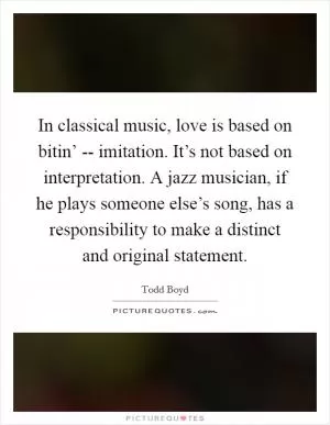 In classical music, love is based on bitin’ -- imitation. It’s not based on interpretation. A jazz musician, if he plays someone else’s song, has a responsibility to make a distinct and original statement Picture Quote #1