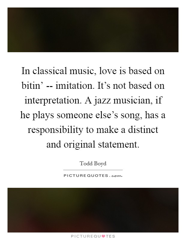 In classical music, love is based on bitin' -- imitation. It's not based on interpretation. A jazz musician, if he plays someone else's song, has a responsibility to make a distinct and original statement Picture Quote #1