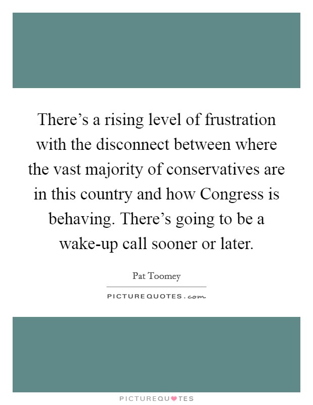 There's a rising level of frustration with the disconnect between where the vast majority of conservatives are in this country and how Congress is behaving. There's going to be a wake-up call sooner or later Picture Quote #1