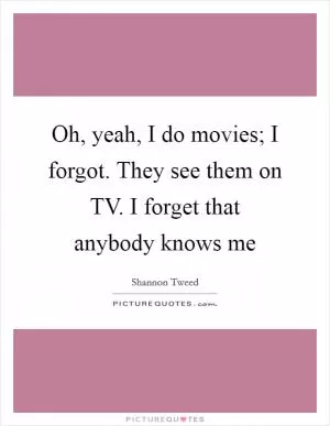 Oh, yeah, I do movies; I forgot. They see them on TV. I forget that anybody knows me Picture Quote #1