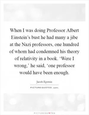When I was doing Professor Albert Einstein’s bust he had many a jibe at the Nazi professors, one hundred of whom had condemned his theory of relativity in a book. ‘Were I wrong,’ he said, ‘one professor would have been enough Picture Quote #1