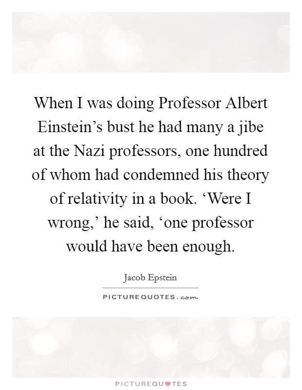 When I was doing Professor Albert Einstein's bust he had many a jibe at the Nazi professors, one hundred of whom had condemned his theory of relativity in a book. ‘Were I wrong,' he said, ‘one professor would have been enough Picture Quote #1