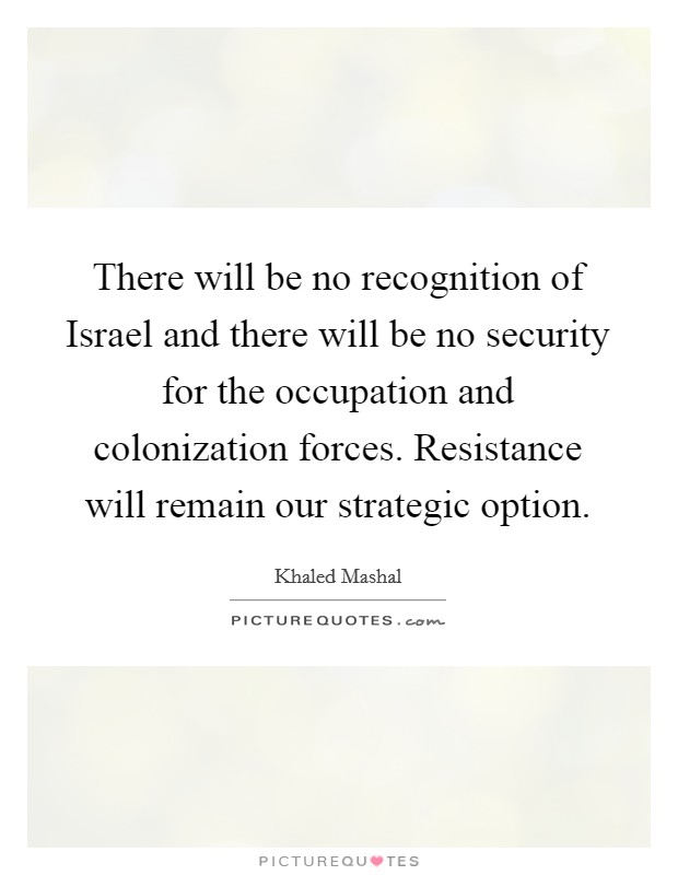 There will be no recognition of Israel and there will be no security for the occupation and colonization forces. Resistance will remain our strategic option Picture Quote #1