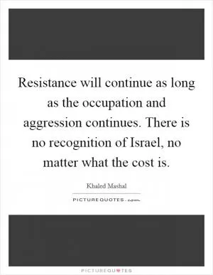Resistance will continue as long as the occupation and aggression continues. There is no recognition of Israel, no matter what the cost is Picture Quote #1