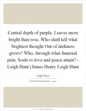 Central depth of purple, Leaves more bright than rose, Who shall tell what brightest thought Out of darkness grows? Who, through what funereal pain, Souls to love and peace attain? - Leigh Hunt (James Henry Leigh Hunt Picture Quote #1