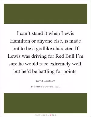 I can’t stand it when Lewis Hamilton or anyone else, is made out to be a godlike character. If Lewis was driving for Red Bull I’m sure he would race extremely well, but he’d be battling for points Picture Quote #1