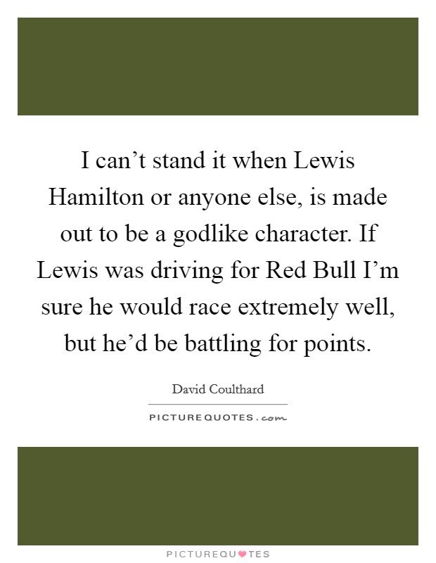 I can't stand it when Lewis Hamilton or anyone else, is made out to be a godlike character. If Lewis was driving for Red Bull I'm sure he would race extremely well, but he'd be battling for points Picture Quote #1