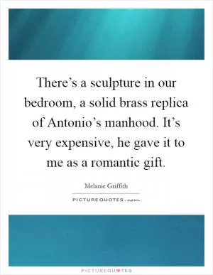 There’s a sculpture in our bedroom, a solid brass replica of Antonio’s manhood. It’s very expensive, he gave it to me as a romantic gift Picture Quote #1