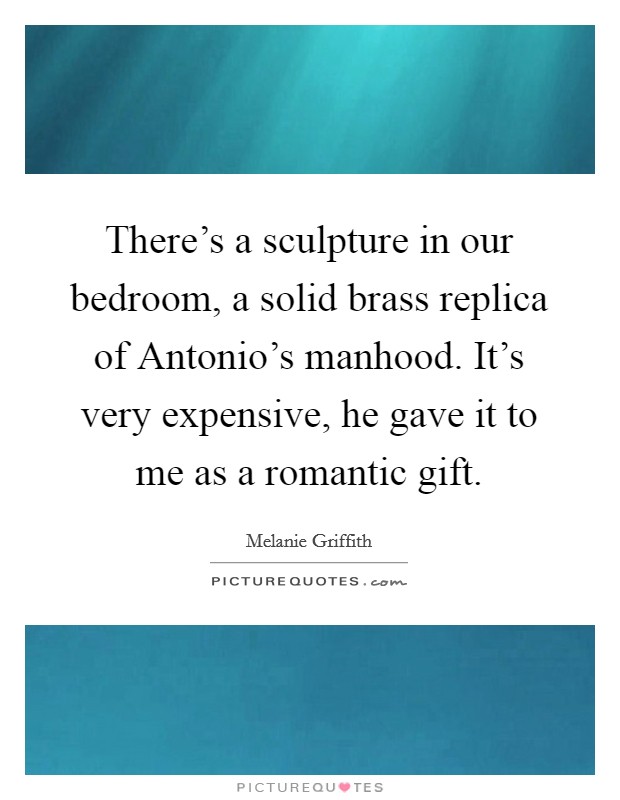 There's a sculpture in our bedroom, a solid brass replica of Antonio's manhood. It's very expensive, he gave it to me as a romantic gift Picture Quote #1
