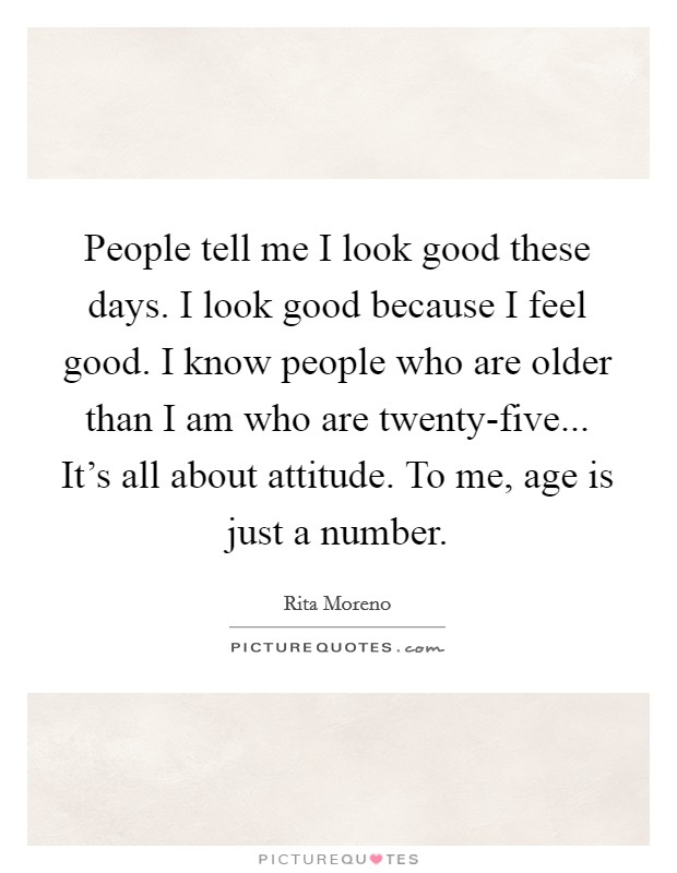 People tell me I look good these days. I look good because I feel good. I know people who are older than I am who are twenty-five... It's all about attitude. To me, age is just a number Picture Quote #1