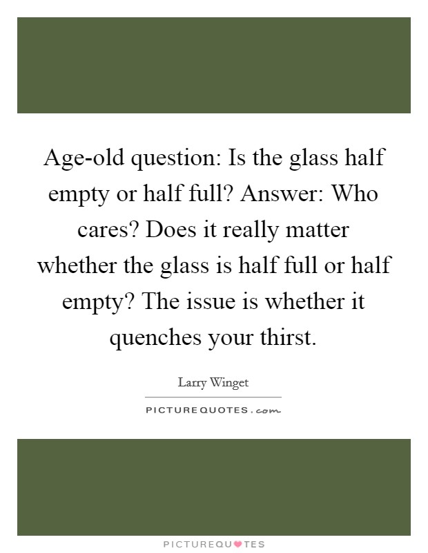 Age-old question: Is the glass half empty or half full? Answer: Who cares? Does it really matter whether the glass is half full or half empty? The issue is whether it quenches your thirst Picture Quote #1