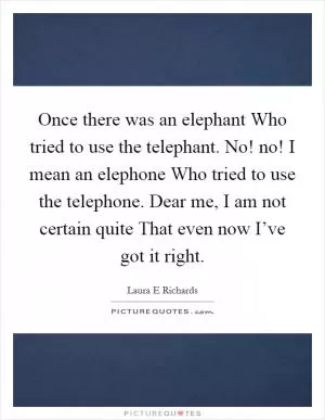 Once there was an elephant Who tried to use the telephant. No! no! I mean an elephone Who tried to use the telephone. Dear me, I am not certain quite That even now I’ve got it right Picture Quote #1