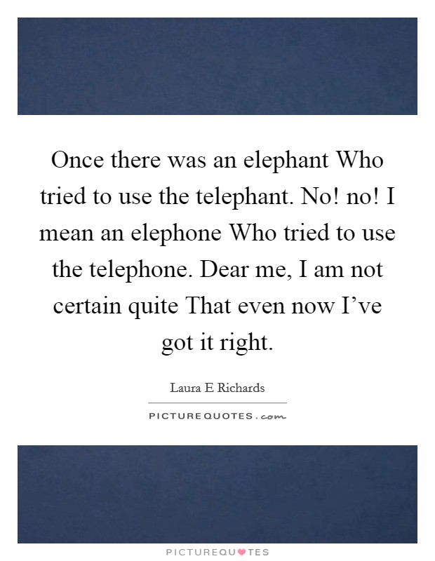 Once there was an elephant Who tried to use the telephant. No! no! I mean an elephone Who tried to use the telephone. Dear me, I am not certain quite That even now I've got it right Picture Quote #1