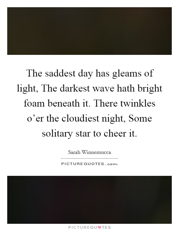 The saddest day has gleams of light, The darkest wave hath bright foam beneath it. There twinkles o'er the cloudiest night, Some solitary star to cheer it Picture Quote #1