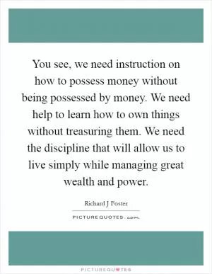 You see, we need instruction on how to possess money without being possessed by money. We need help to learn how to own things without treasuring them. We need the discipline that will allow us to live simply while managing great wealth and power Picture Quote #1