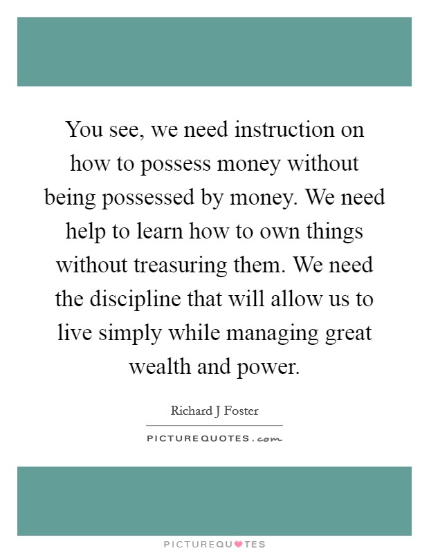 You see, we need instruction on how to possess money without being possessed by money. We need help to learn how to own things without treasuring them. We need the discipline that will allow us to live simply while managing great wealth and power Picture Quote #1