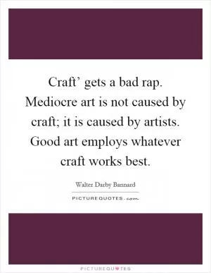 Craft’ gets a bad rap. Mediocre art is not caused by craft; it is caused by artists. Good art employs whatever craft works best Picture Quote #1