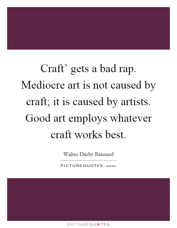 Craft' gets a bad rap. Mediocre art is not caused by craft; it is caused by artists. Good art employs whatever craft works best Picture Quote #1