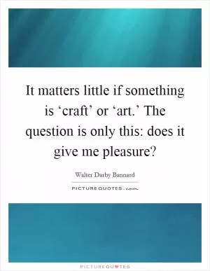 It matters little if something is ‘craft’ or ‘art.’ The question is only this: does it give me pleasure? Picture Quote #1