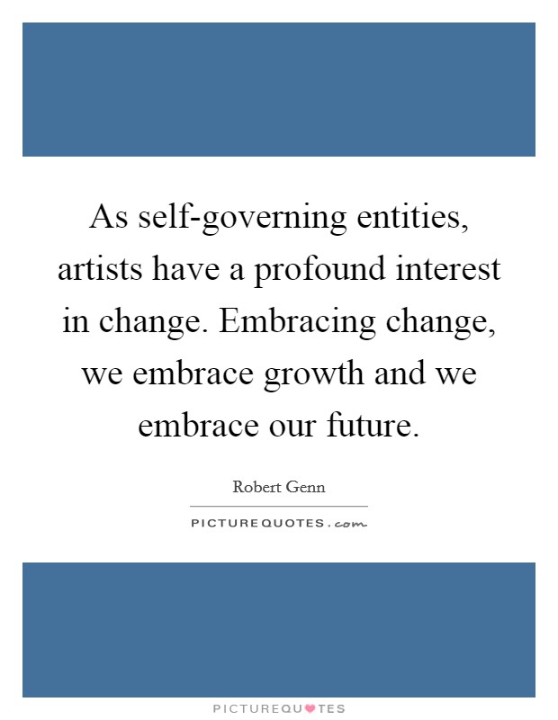 As self-governing entities, artists have a profound interest in change. Embracing change, we embrace growth and we embrace our future Picture Quote #1
