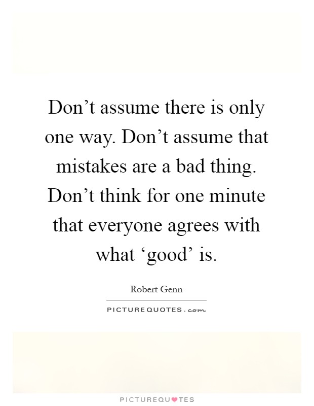 Don't assume there is only one way. Don't assume that mistakes are a bad thing. Don't think for one minute that everyone agrees with what ‘good' is Picture Quote #1