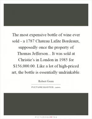 The most expensive bottle of wine ever sold - a 1787 Chateau Lafite Bordeaux, supposedly once the property of Thomas Jefferson... It was sold at Christie’s in London in 1985 for $156,000.00. Like a lot of high-priced art, the bottle is essentially undrinkable Picture Quote #1
