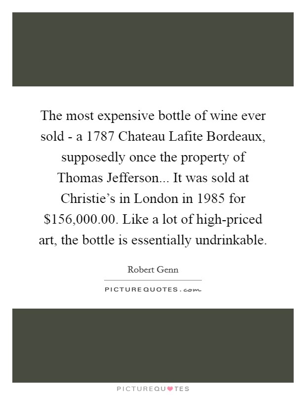 The most expensive bottle of wine ever sold - a 1787 Chateau Lafite Bordeaux, supposedly once the property of Thomas Jefferson... It was sold at Christie's in London in 1985 for $156,000.00. Like a lot of high-priced art, the bottle is essentially undrinkable Picture Quote #1
