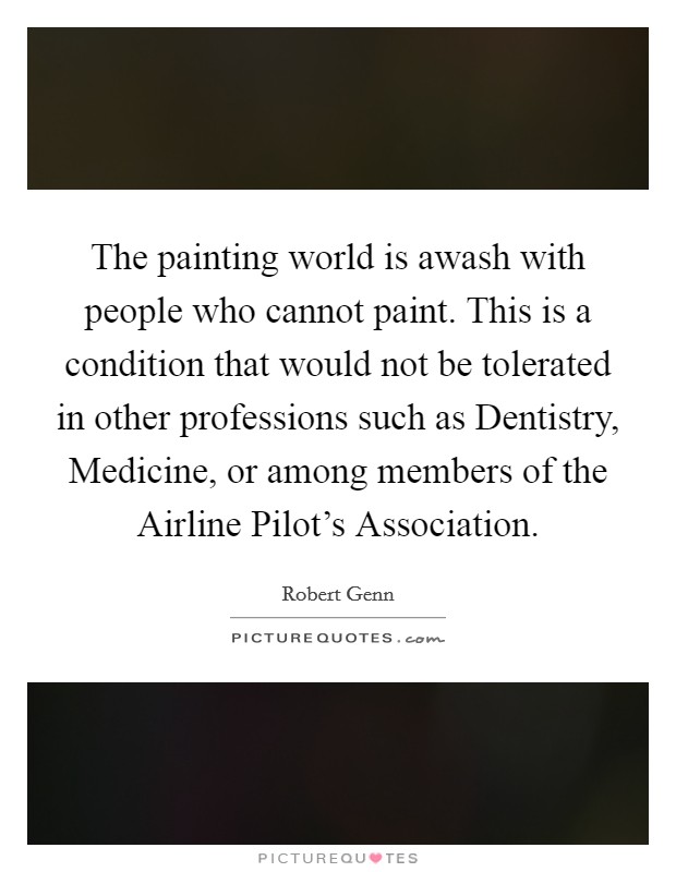 The painting world is awash with people who cannot paint. This is a condition that would not be tolerated in other professions such as Dentistry, Medicine, or among members of the Airline Pilot's Association Picture Quote #1