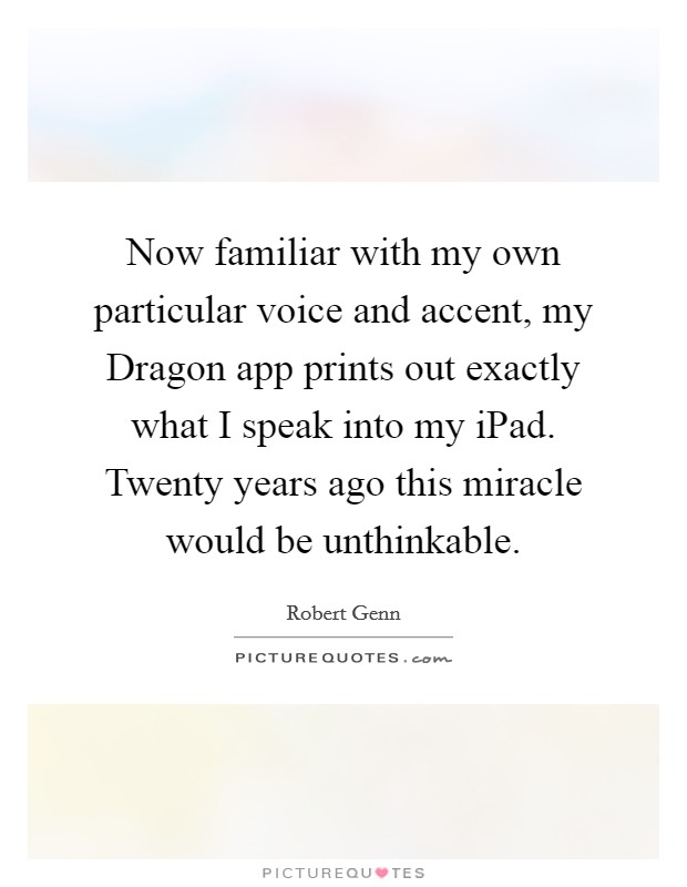 Now familiar with my own particular voice and accent, my Dragon app prints out exactly what I speak into my iPad. Twenty years ago this miracle would be unthinkable Picture Quote #1