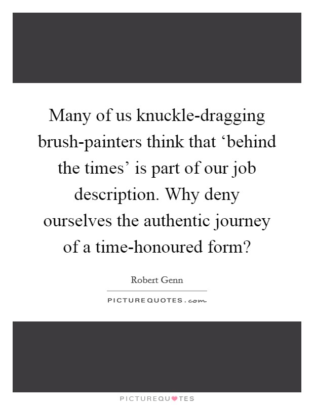 Many of us knuckle-dragging brush-painters think that ‘behind the times' is part of our job description. Why deny ourselves the authentic journey of a time-honoured form? Picture Quote #1