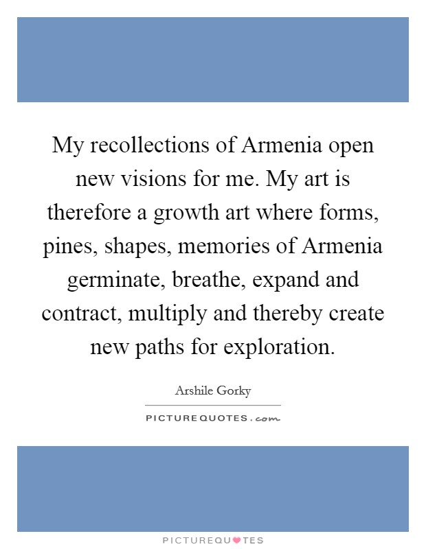 My recollections of Armenia open new visions for me. My art is therefore a growth art where forms, pines, shapes, memories of Armenia germinate, breathe, expand and contract, multiply and thereby create new paths for exploration Picture Quote #1