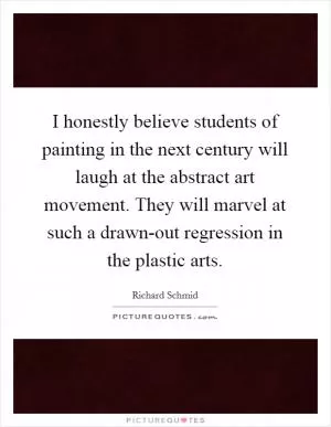 I honestly believe students of painting in the next century will laugh at the abstract art movement. They will marvel at such a drawn-out regression in the plastic arts Picture Quote #1