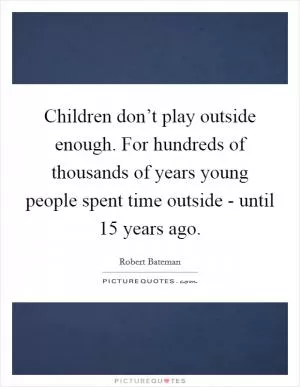Children don’t play outside enough. For hundreds of thousands of years young people spent time outside - until 15 years ago Picture Quote #1