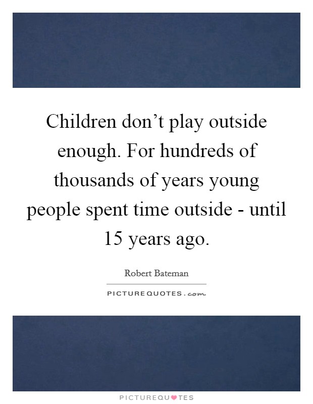 Children don't play outside enough. For hundreds of thousands of years young people spent time outside - until 15 years ago Picture Quote #1