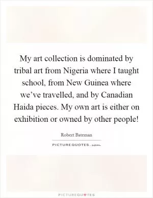 My art collection is dominated by tribal art from Nigeria where I taught school, from New Guinea where we’ve travelled, and by Canadian Haida pieces. My own art is either on exhibition or owned by other people! Picture Quote #1