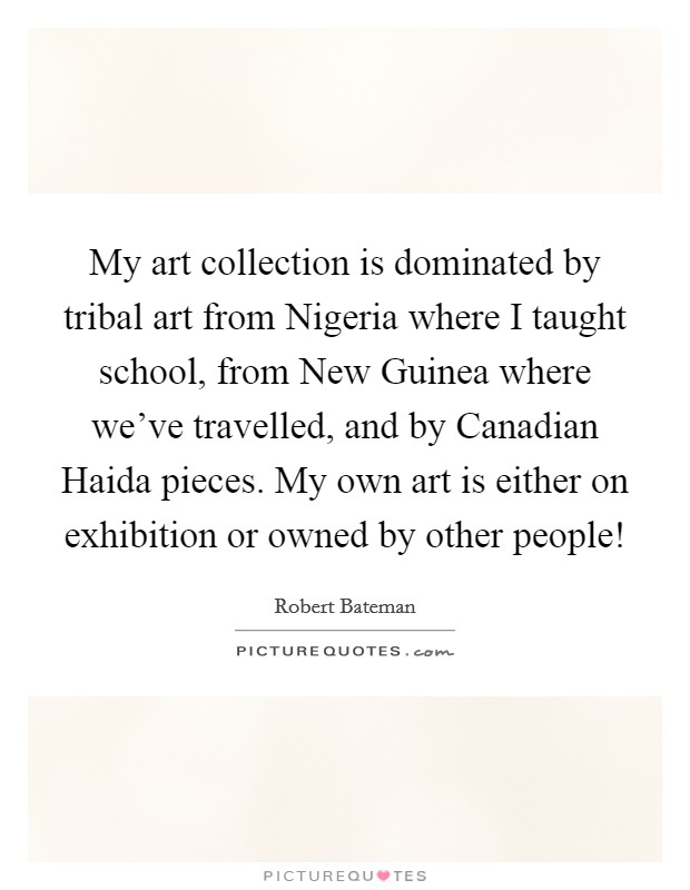 My art collection is dominated by tribal art from Nigeria where I taught school, from New Guinea where we've travelled, and by Canadian Haida pieces. My own art is either on exhibition or owned by other people! Picture Quote #1