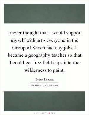 I never thought that I would support myself with art - everyone in the Group of Seven had day jobs. I became a geography teacher so that I could get free field trips into the wilderness to paint Picture Quote #1