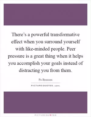 There’s a powerful transformative effect when you surround yourself with like-minded people. Peer pressure is a great thing when it helps you accomplish your goals instead of distracting you from them Picture Quote #1