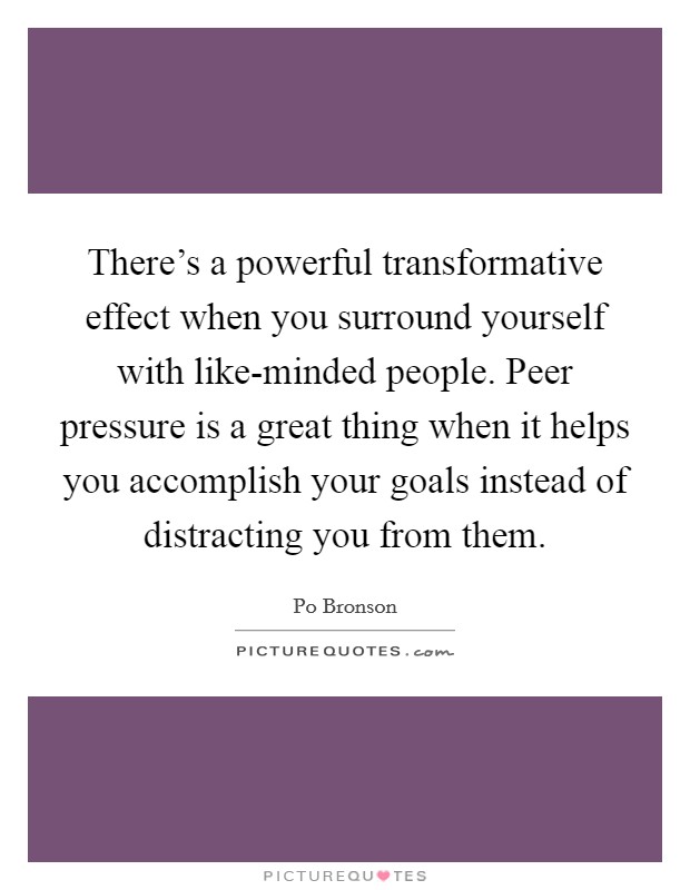 There's a powerful transformative effect when you surround yourself with like-minded people. Peer pressure is a great thing when it helps you accomplish your goals instead of distracting you from them Picture Quote #1
