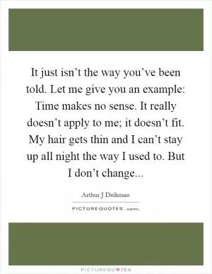 It just isn’t the way you’ve been told. Let me give you an example: Time makes no sense. It really doesn’t apply to me; it doesn’t fit. My hair gets thin and I can’t stay up all night the way I used to. But I don’t change Picture Quote #1